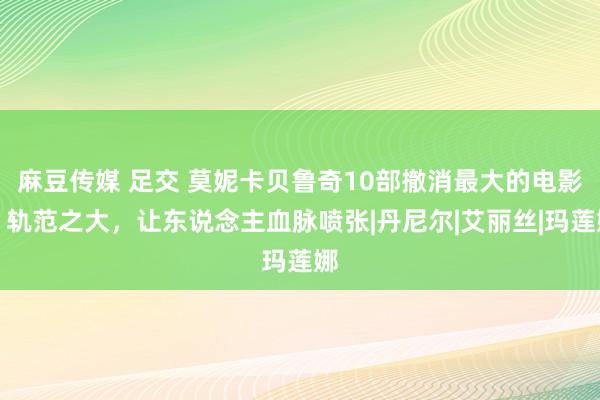 麻豆传媒 足交 莫妮卡贝鲁奇10部撤消最大的电影，轨范之大，让东说念主血脉喷张|丹尼尔|艾丽丝|玛莲娜