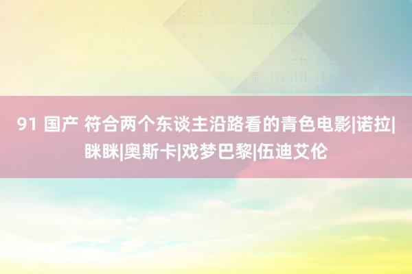 91 国产 符合两个东谈主沿路看的青色电影|诺拉|眯眯|奥斯卡|戏梦巴黎|伍迪艾伦