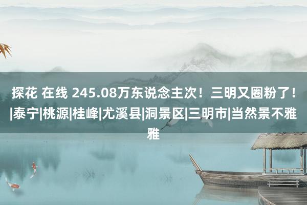 探花 在线 245.08万东说念主次！三明又圈粉了！|泰宁|桃源|桂峰|尤溪县|洞景区|三明市|当然景不雅