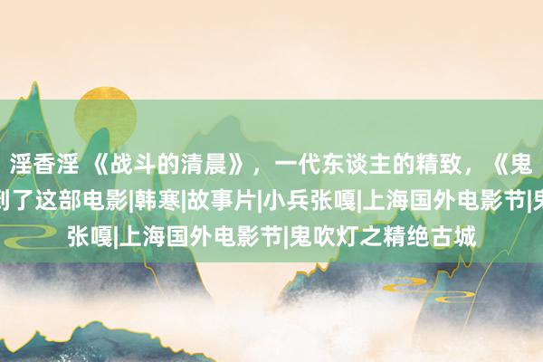 淫香淫 《战斗的清晨》，一代东谈主的精致，《鬼吹灯》果然也提到了这部电影|韩寒|故事片|小兵张嘎|上海国外电影节|鬼吹灯之精绝古城