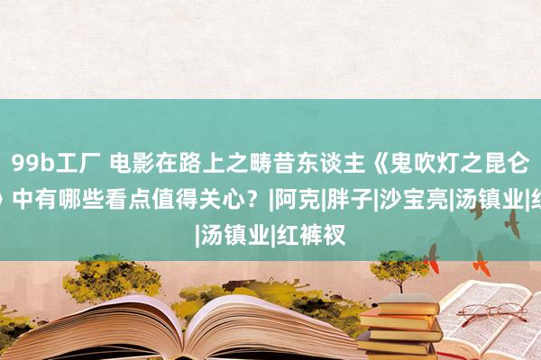 99b工厂 电影在路上之畴昔东谈主《鬼吹灯之昆仑神宫》中有哪些看点值得关心？|阿克|胖子|沙宝亮|汤镇业|红裤衩