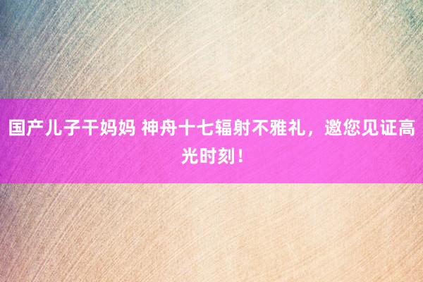 国产儿子干妈妈 神舟十七辐射不雅礼，邀您见证高光时刻！