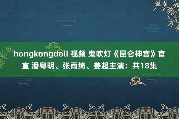 hongkongdoll 视频 鬼吹灯《昆仑神宫》官宣 潘粤明、张雨绮、姜超主演：共18集