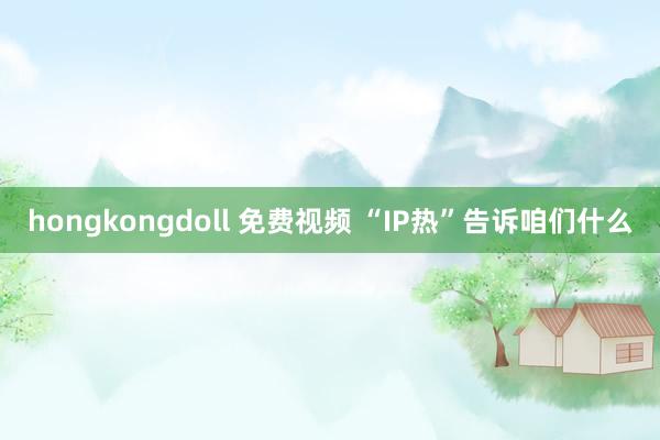 hongkongdoll 免费视频 “IP热”告诉咱们什么