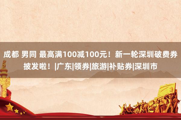 成都 男同 最高满100减100元！新一轮深圳破费券披发啦！|广东|领券|旅游|补贴券|深圳市