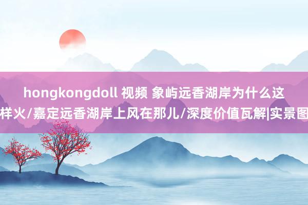 hongkongdoll 视频 象屿远香湖岸为什么这样火/嘉定远香湖岸上风在那儿/深度价值瓦解|实景图