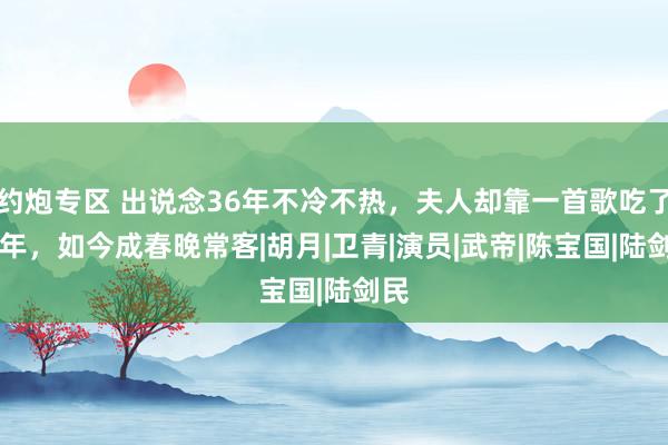 约炮专区 出说念36年不冷不热，夫人却靠一首歌吃了35年，如今成春晚常客|胡月|卫青|演员|武帝|陈宝国|陆剑民