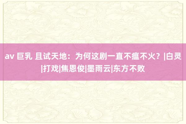 av 巨乳 且试天地：为何这剧一直不瘟不火？|白灵|打戏|焦恩俊|墨雨云|东方不败