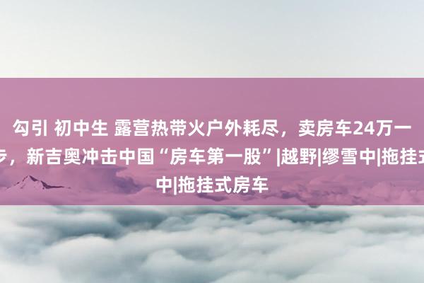 勾引 初中生 露营热带火户外耗尽，卖房车24万一辆起步，新吉奥冲击中国“房车第一股”|越野|缪雪中|拖挂式房车