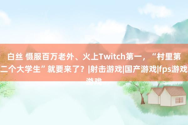 白丝 慑服百万老外、火上Twitch第一，“村里第二个大学生”就要来了？|射击游戏|国产游戏|fps游戏