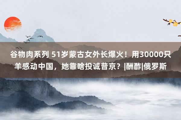 谷物肉系列 51岁蒙古女外长爆火！用30000只羊感动中国，她靠啥投诚普京？|酬酢|俄罗斯