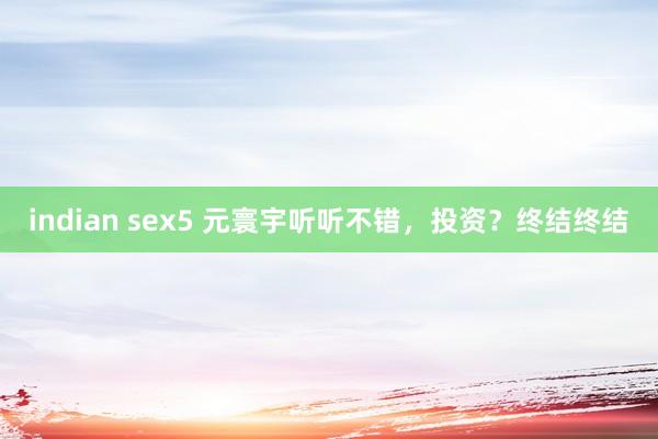 indian sex5 元寰宇听听不错，投资？终结终结