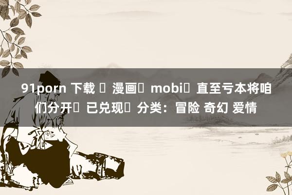 91porn 下载 ☑漫画☑mobi☑直至亏本将咱们分开☑已兑现☑分类：冒险 奇幻 爱情