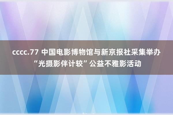 cccc.77 中国电影博物馆与新京报社采集举办“光摄影伴计较”公益不雅影活动