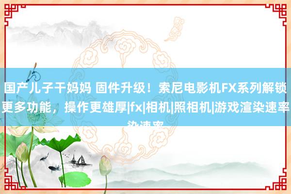 国产儿子干妈妈 固件升级！索尼电影机FX系列解锁更多功能，操作更雄厚|fx|相机|照相机|游戏渲染速率