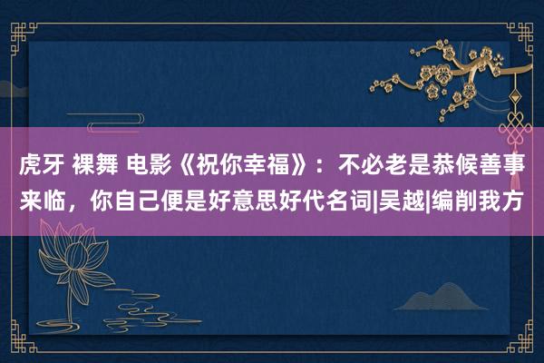 虎牙 裸舞 电影《祝你幸福》：不必老是恭候善事来临，你自己便是好意思好代名词|吴越|编削我方