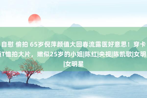 自慰 偷拍 65岁倪萍颜值大回春流露医好意思！穿卡通T恤拍大片，嫩似25岁的小姐|陈红|央视|陈凯歌|女明星