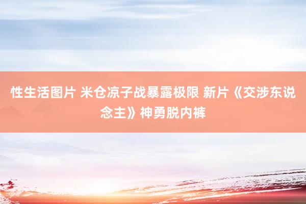 性生活图片 米仓凉子战暴露极限 新片《交涉东说念主》神勇脱内裤