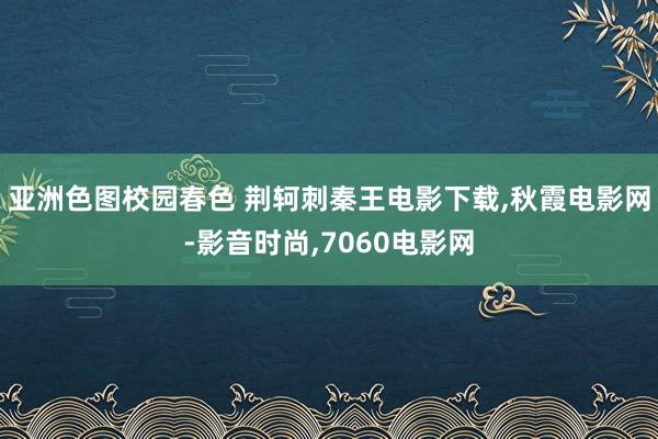 亚洲色图校园春色 荆轲刺秦王电影下载,秋霞电影网-影音时尚,7060电影网