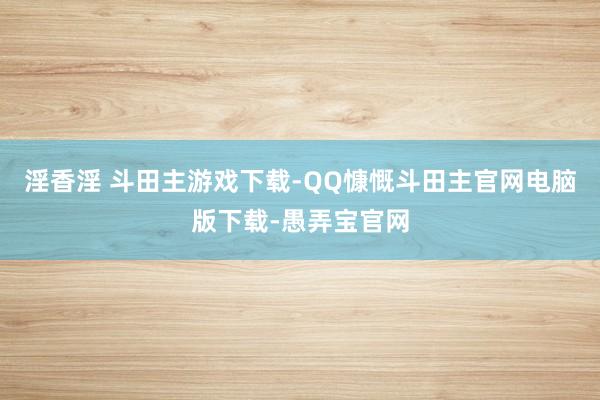 淫香淫 斗田主游戏下载-QQ慷慨斗田主官网电脑版下载-愚弄宝官网