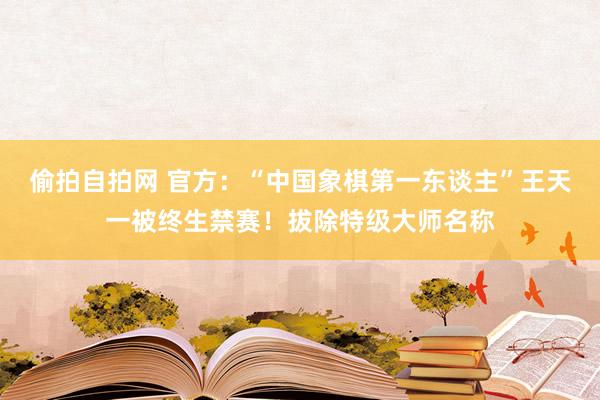 偷拍自拍网 官方：“中国象棋第一东谈主”王天一被终生禁赛！拔除特级大师名称