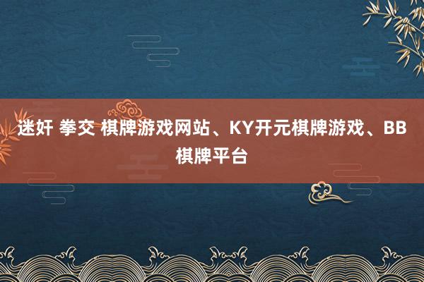 迷奸 拳交 棋牌游戏网站、KY开元棋牌游戏、BB棋牌平台