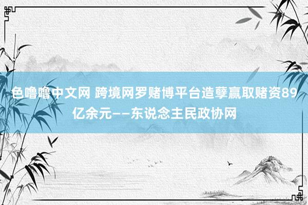 色噜噜中文网 跨境网罗赌博平台造孽赢取赌资89亿余元——东说念主民政协网