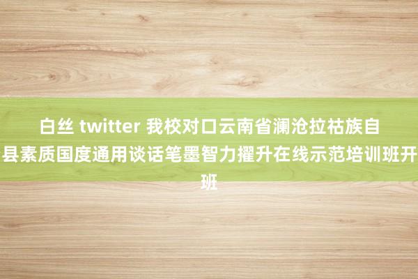 白丝 twitter 我校对口云南省澜沧拉祜族自治县素质国度通用谈话笔墨智力擢升在线示范培训班开班