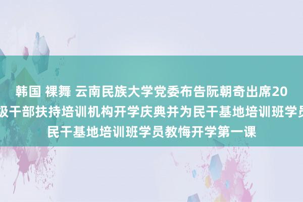 韩国 裸舞 云南民族大学党委布告阮朝奇出席2024年春季学期省级干部扶持培训机构开学庆典并为民干基地培训班学员教悔开学第一课