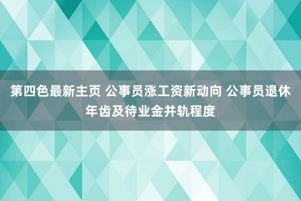 第四色最新主页 公事员涨工资新动向 公事员退休年齿及待业金并轨程度