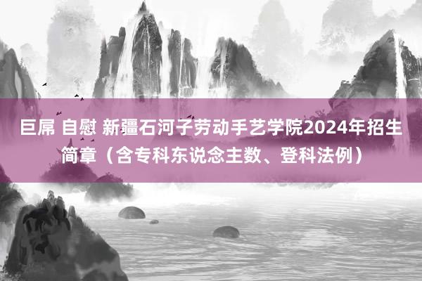 巨屌 自慰 新疆石河子劳动手艺学院2024年招生简章（含专科东说念主数、登科法例）