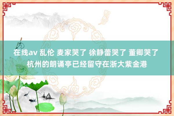 在线av 乱伦 麦家哭了 徐静蕾哭了 董卿哭了 杭州的朗诵亭已经留守在浙大紫金港