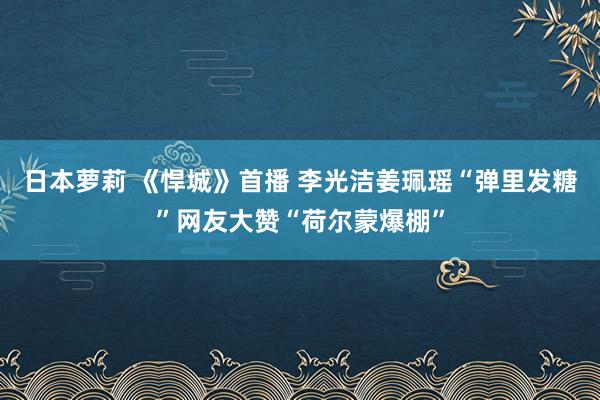 日本萝莉 《悍城》首播 李光洁姜珮瑶“弹里发糖”网友大赞“荷尔蒙爆棚”