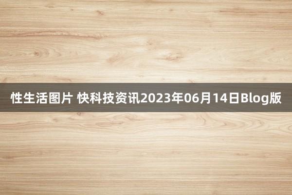 性生活图片 快科技资讯2023年06月14日Blog版