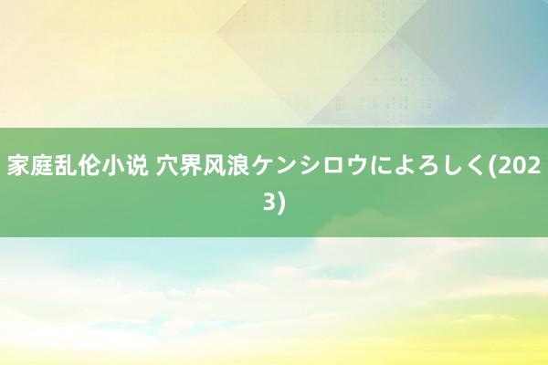 家庭乱伦小说 穴界风浪ケンシロウによろしく(2023)