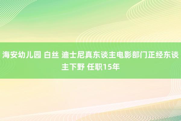 海安幼儿园 白丝 迪士尼真东谈主电影部门正经东谈主下野 任职15年