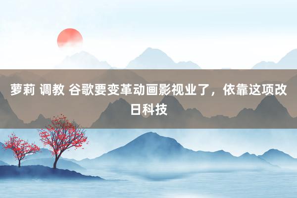 萝莉 调教 谷歌要变革动画影视业了，依靠这项改日科技