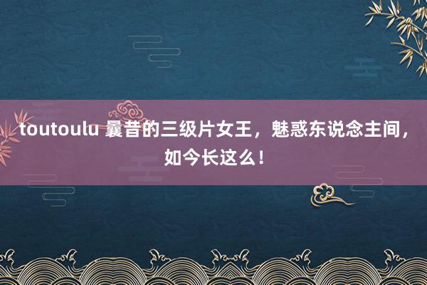 toutoulu 曩昔的三级片女王，魅惑东说念主间，如今长这么！