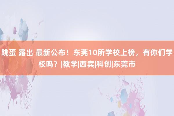 跳蛋 露出 最新公布！东莞10所学校上榜，有你们学校吗？|教学|西宾|科创|东莞市