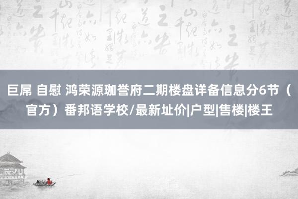 巨屌 自慰 鸿荣源珈誉府二期楼盘详备信息分6节（官方）番邦语学校/最新址价|户型|售楼|楼王